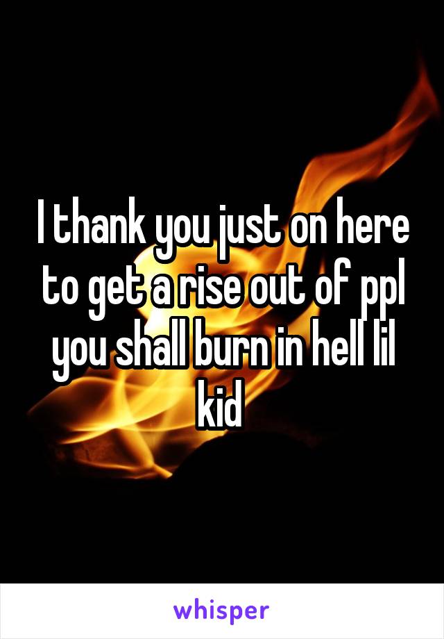 I thank you just on here to get a rise out of ppl you shall burn in hell lil kid 