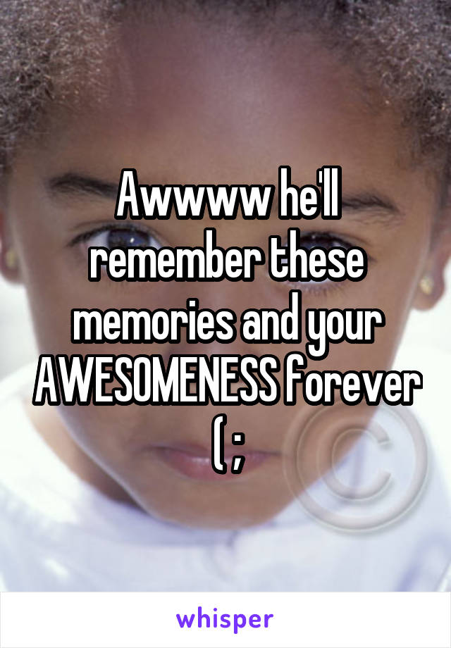 Awwww he'll remember these memories and your AWESOMENESS forever ( ;