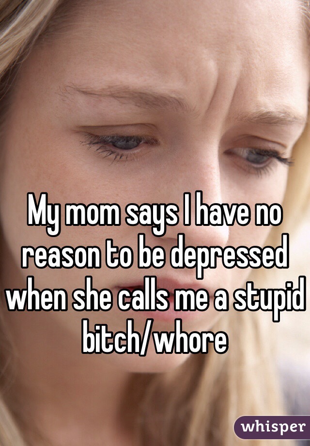 My mom says I have no reason to be depressed when she calls me a stupid bitch/whore