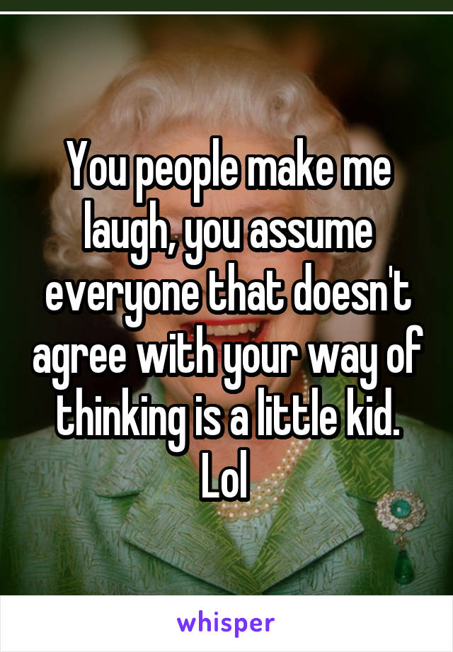 You people make me laugh, you assume everyone that doesn't agree with your way of thinking is a little kid. Lol 