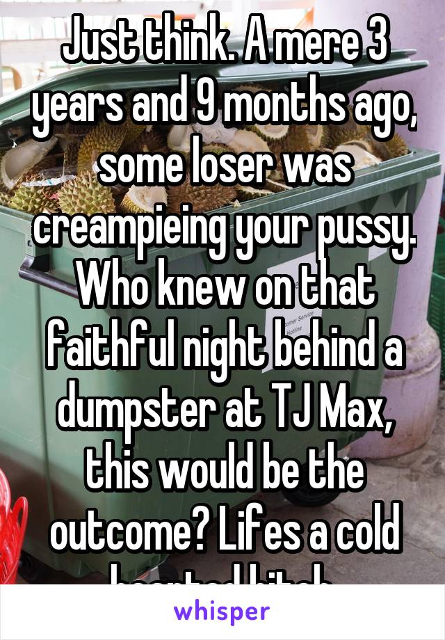 Just think. A mere 3 years and 9 months ago, some loser was creampieing your pussy. Who knew on that faithful night behind a dumpster at TJ Max, this would be the outcome? Lifes a cold hearted bitch.