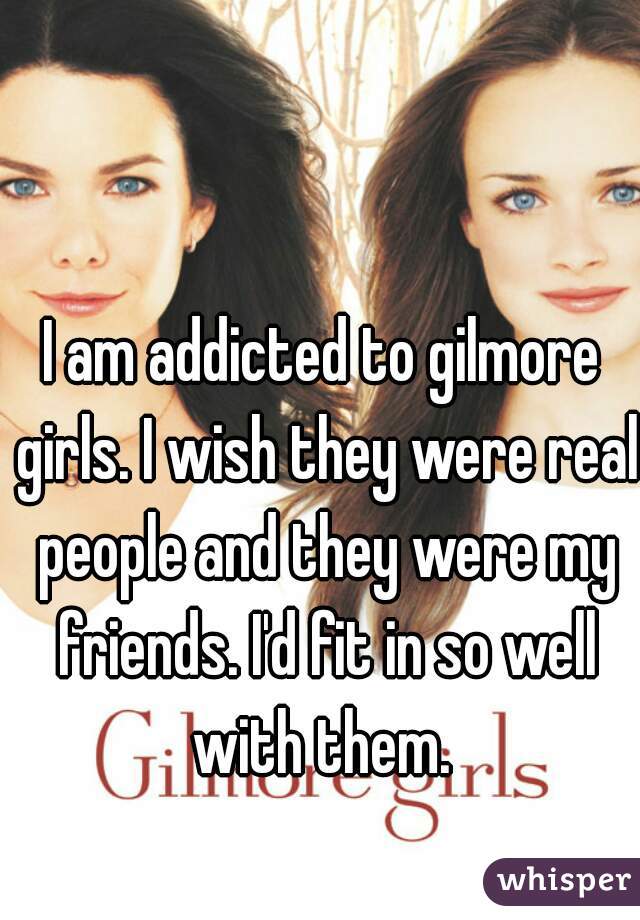 I am addicted to gilmore girls. I wish they were real people and they were my friends. I'd fit in so well with them. 