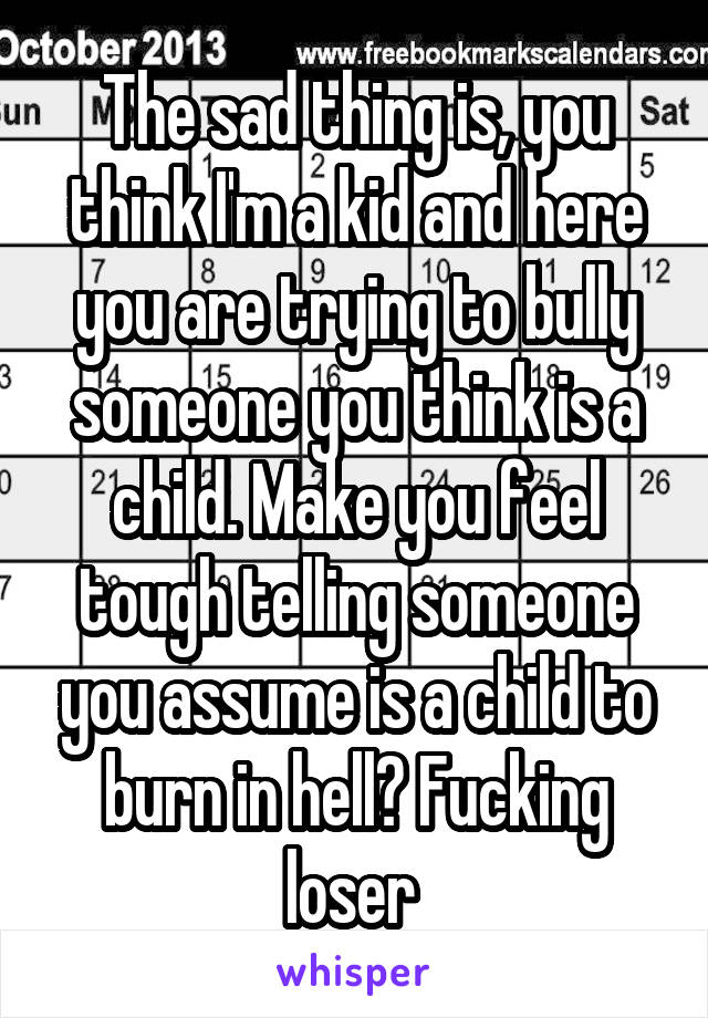 The sad thing is, you think I'm a kid and here you are trying to bully someone you think is a child. Make you feel tough telling someone you assume is a child to burn in hell? Fucking loser 