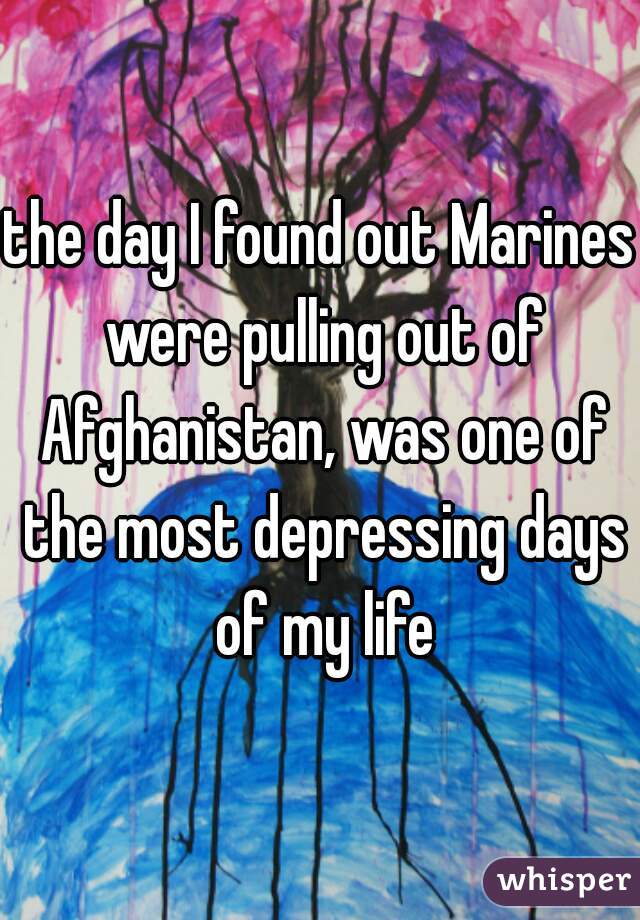 the day I found out Marines were pulling out of Afghanistan, was one of the most depressing days of my life