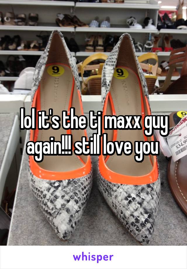 lol it's the tj maxx guy again!!! still love you 