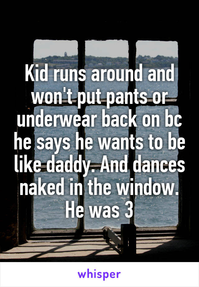Kid runs around and won't put pants or underwear back on bc he says he wants to be like daddy. And dances naked in the window. He was 3