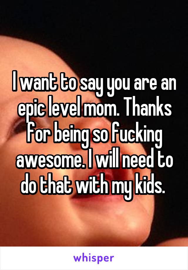 I want to say you are an epic level mom. Thanks for being so fucking awesome. I will need to do that with my kids. 