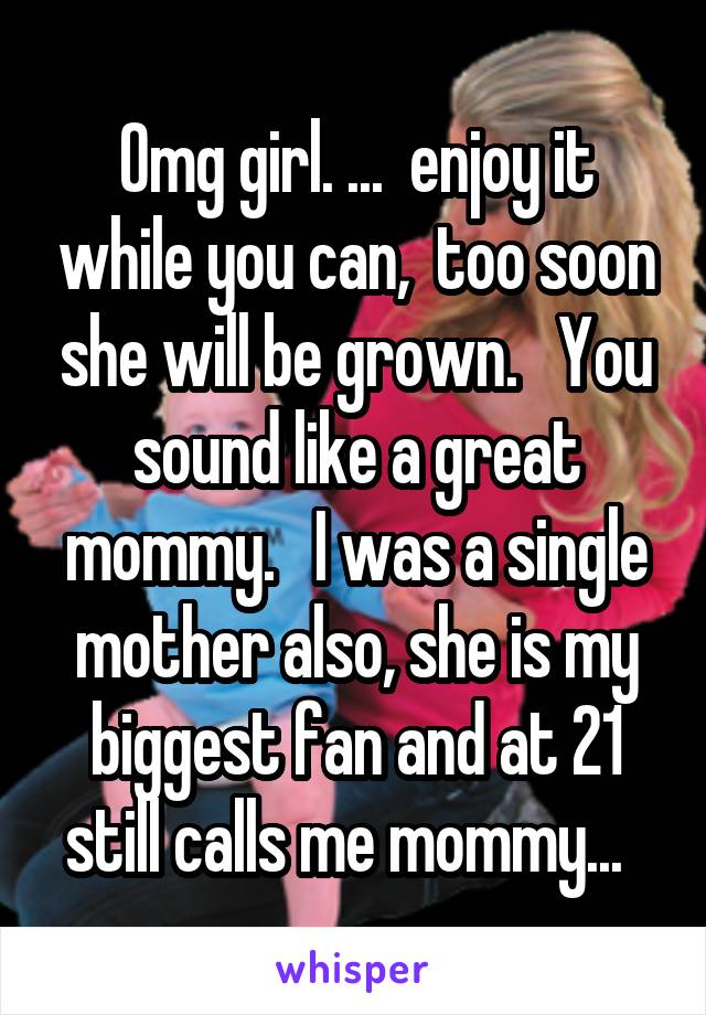 Omg girl. ...  enjoy it while you can,  too soon she will be grown.   You sound like a great mommy.   I was a single mother also, she is my biggest fan and at 21 still calls me mommy...  