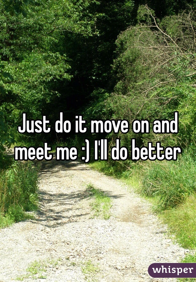Just do it move on and meet me :) I'll do better 