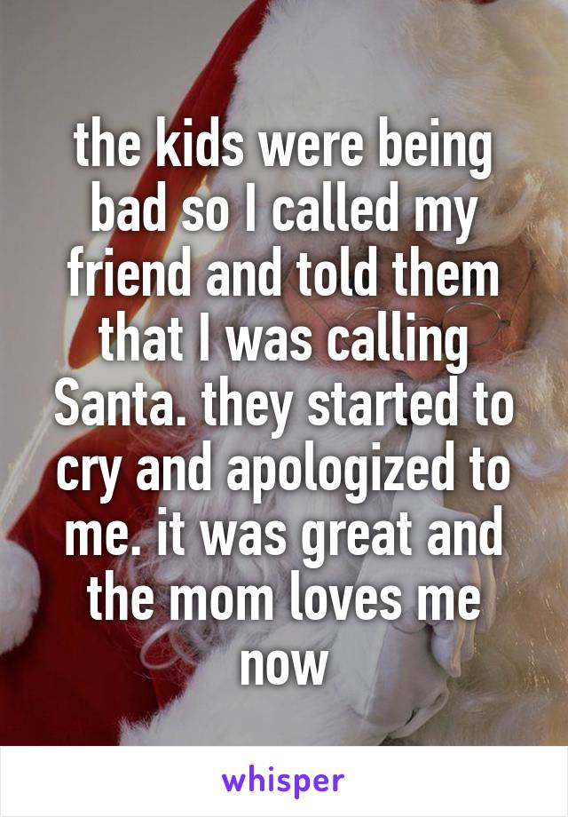 the kids were being bad so I called my friend and told them that I was calling Santa. they started to cry and apologized to me. it was great and the mom loves me now
