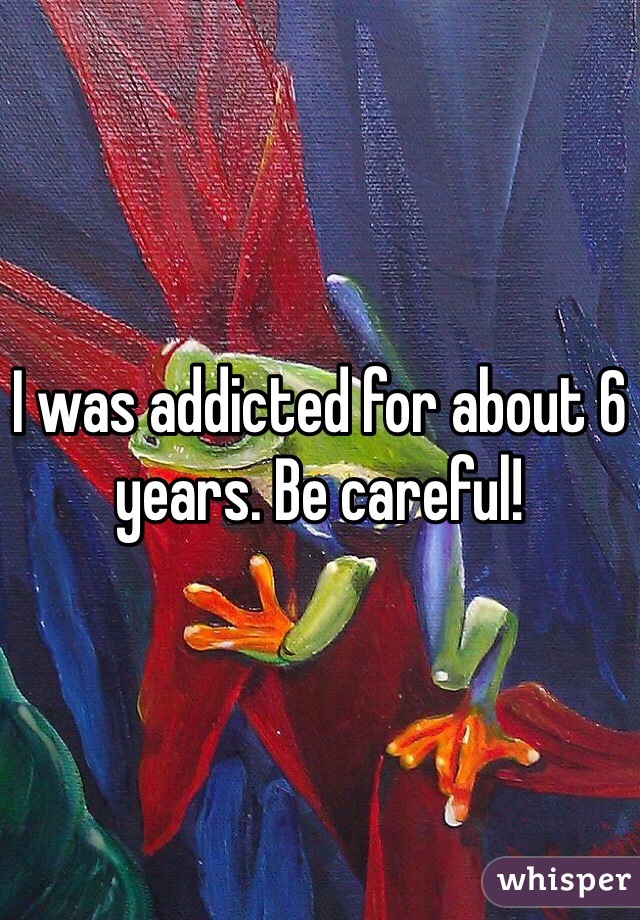 I was addicted for about 6 years. Be careful!