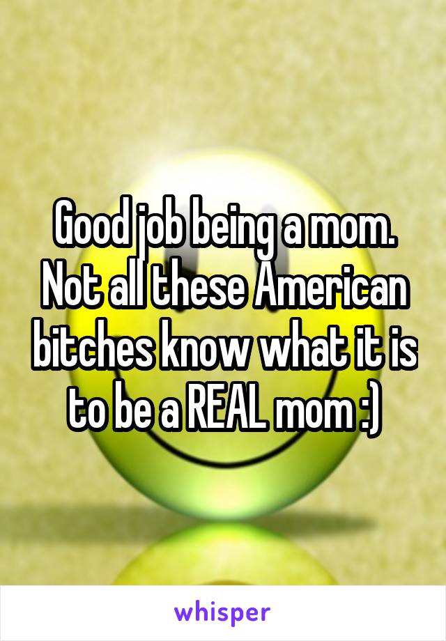 Good job being a mom. Not all these American bitches know what it is to be a REAL mom :)