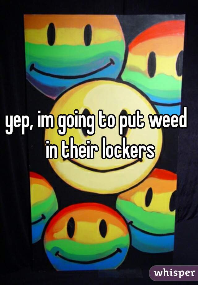 yep, im going to put weed  in their lockers