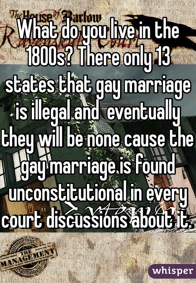 What do you live in the 1800s? There only 13 states that gay marriage is illegal and  eventually they will be none cause the gay marriage is found unconstitutional in every court discussions about it. 