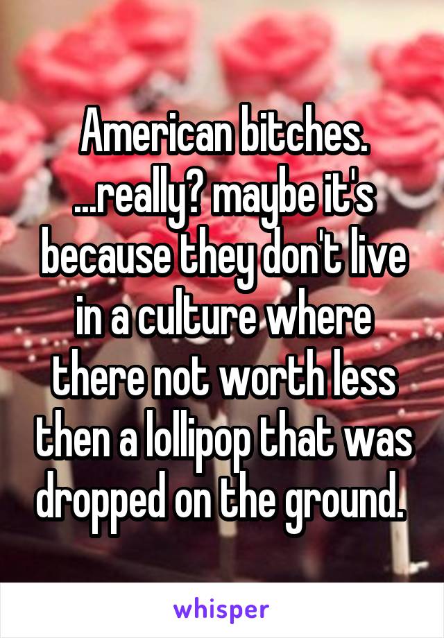 American bitches. ...really? maybe it's because they don't live in a culture where there not worth less then a lollipop that was dropped on the ground. 