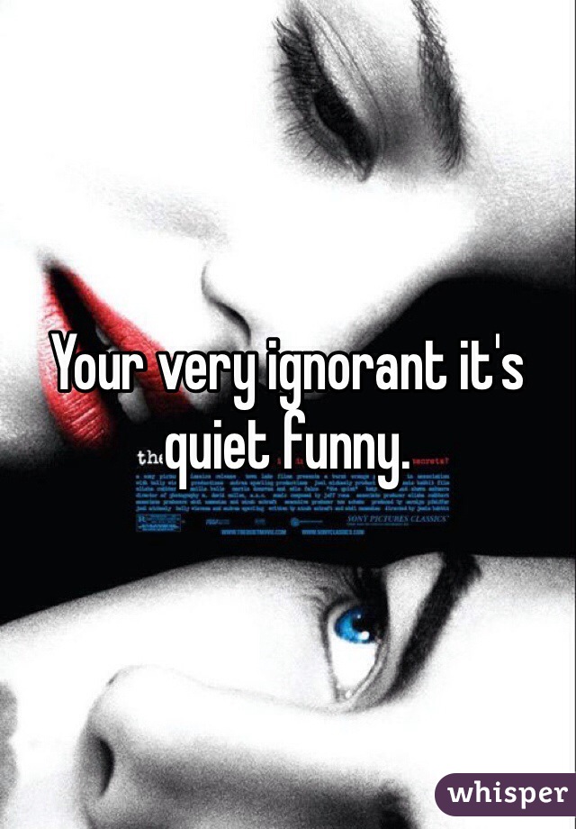 Your very ignorant it's quiet funny. 