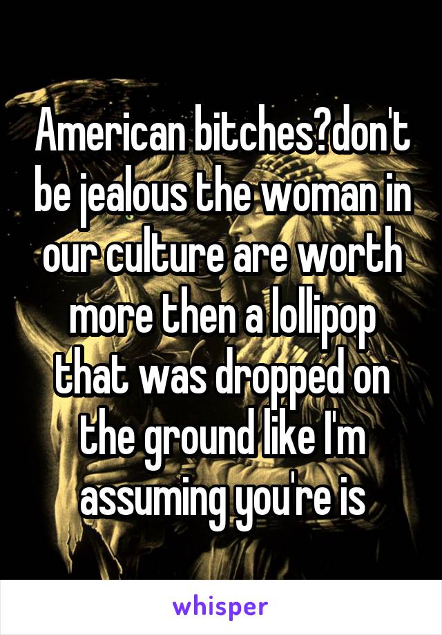 American bitches?don't be jealous the woman in our culture are worth more then a lollipop that was dropped on the ground like I'm assuming you're is