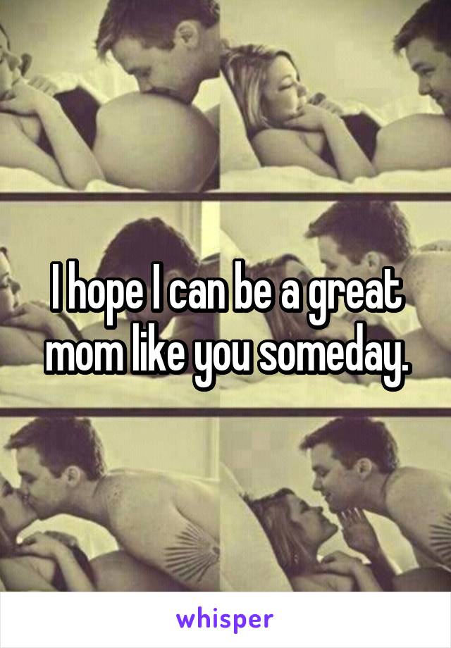 I hope I can be a great mom like you someday.