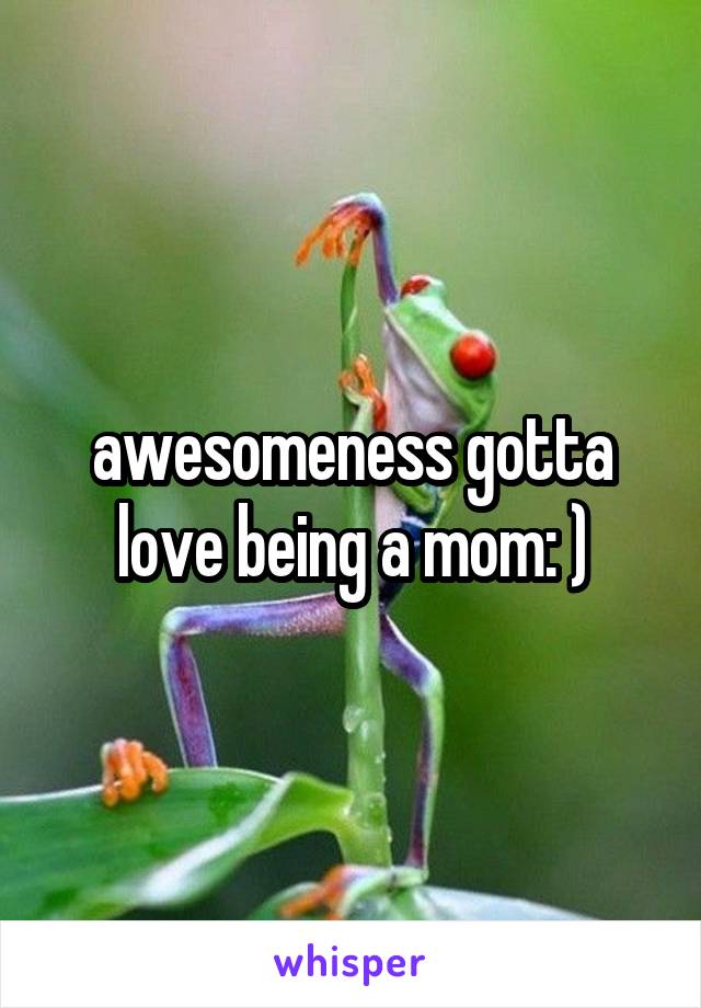 awesomeness gotta love being a mom: )