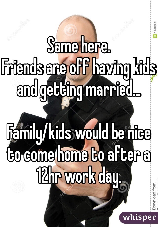 Same here.
Friends are off having kids and getting married...

Family/kids would be nice to come home to after a 12hr work day. 