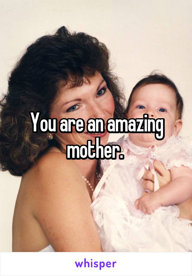 You are an amazing mother. 