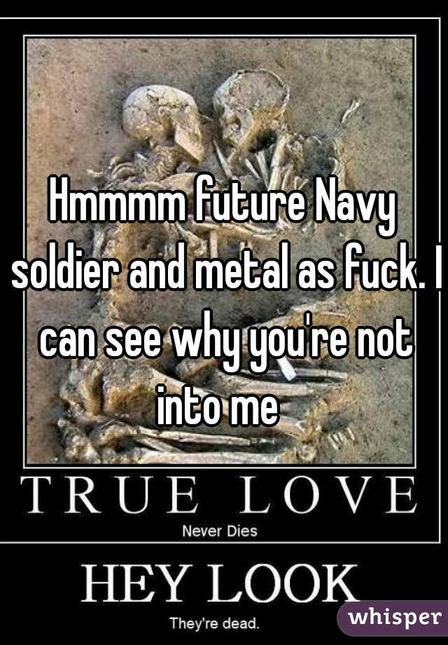 Hmmmm future Navy soldier and metal as fuck. I can see why you're not into me  