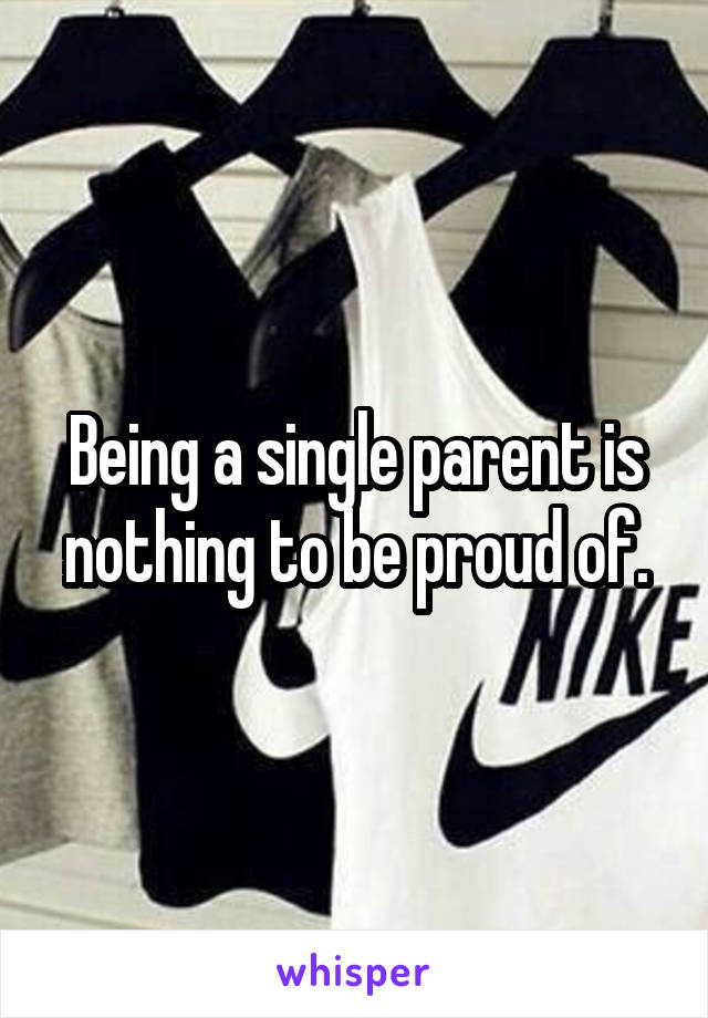 Being a single parent is nothing to be proud of.