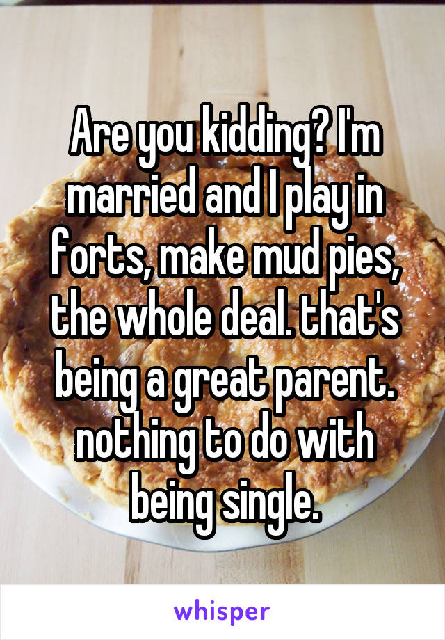 Are you kidding? I'm married and I play in forts, make mud pies, the whole deal. that's being a great parent. nothing to do with being single.