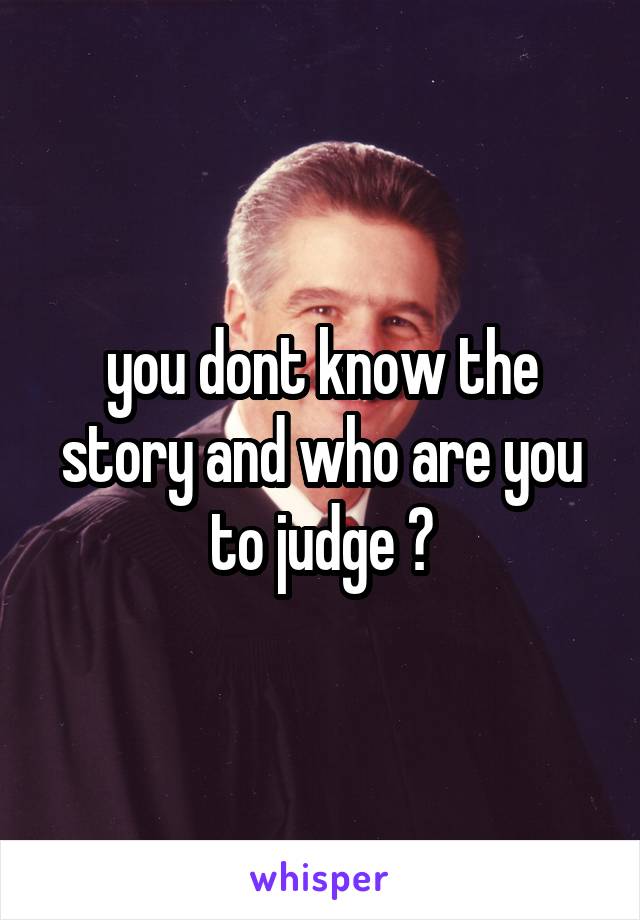 you dont know the story and who are you to judge ?