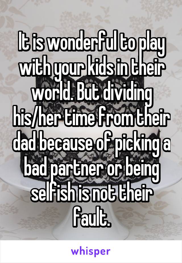 It is wonderful to play with your kids in their world. But dividing his/her time from their dad because of picking a bad partner or being selfish is not their fault.