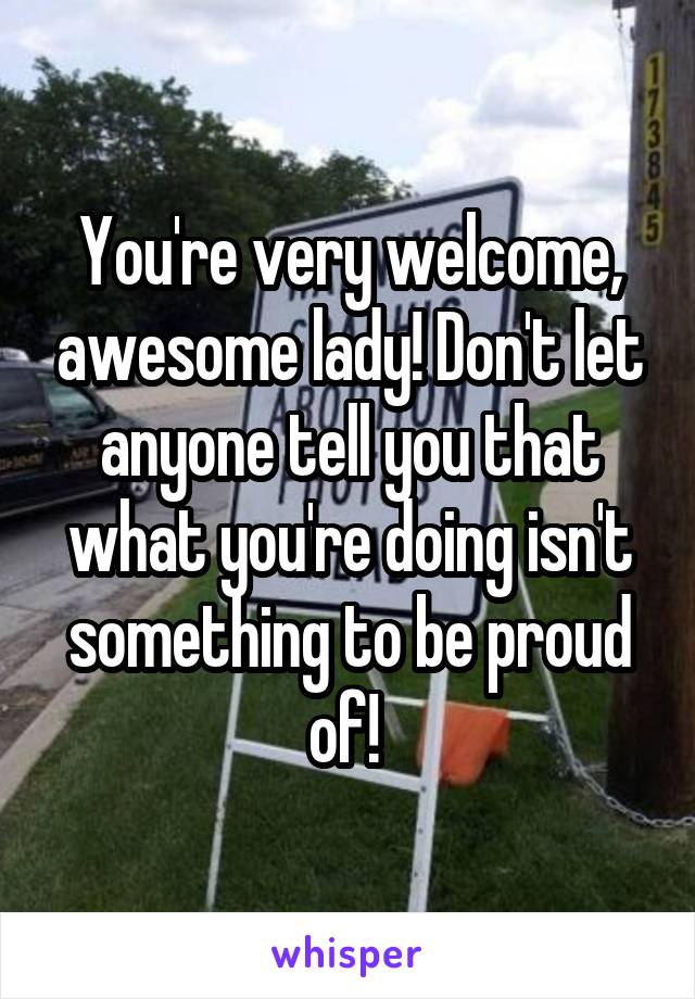 You're very welcome, awesome lady! Don't let anyone tell you that what you're doing isn't something to be proud of! 