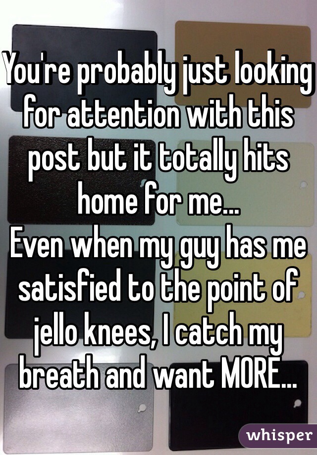 You're probably just looking for attention with this post but it totally hits home for me... 
Even when my guy has me satisfied to the point of jello knees, I catch my breath and want MORE...