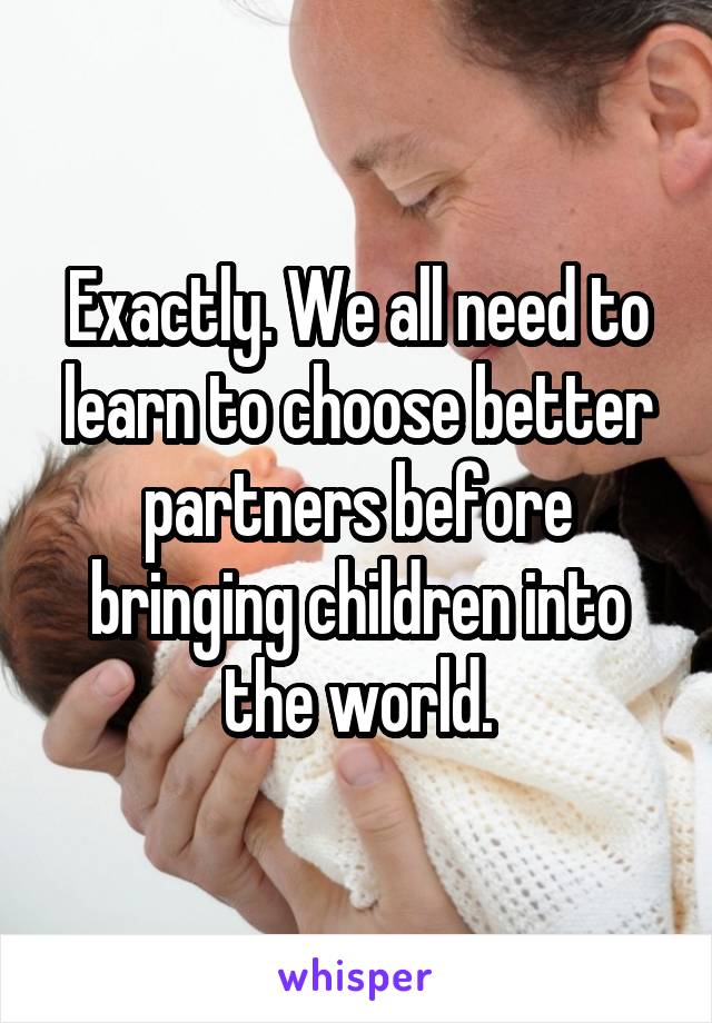 Exactly. We all need to learn to choose better partners before bringing children into the world.