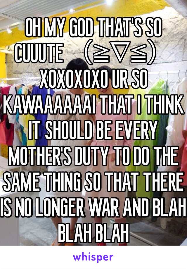 OH MY GOD THAT'S SO CUUUTE （≧∇≦）XOXOXOXO UR SO KAWAAAAAAI THAT I THINK IT SHOULD BE EVERY MOTHER'S DUTY TO DO THE SAME THING SO THAT THERE IS NO LONGER WAR AND BLAH BLAH BLAH    