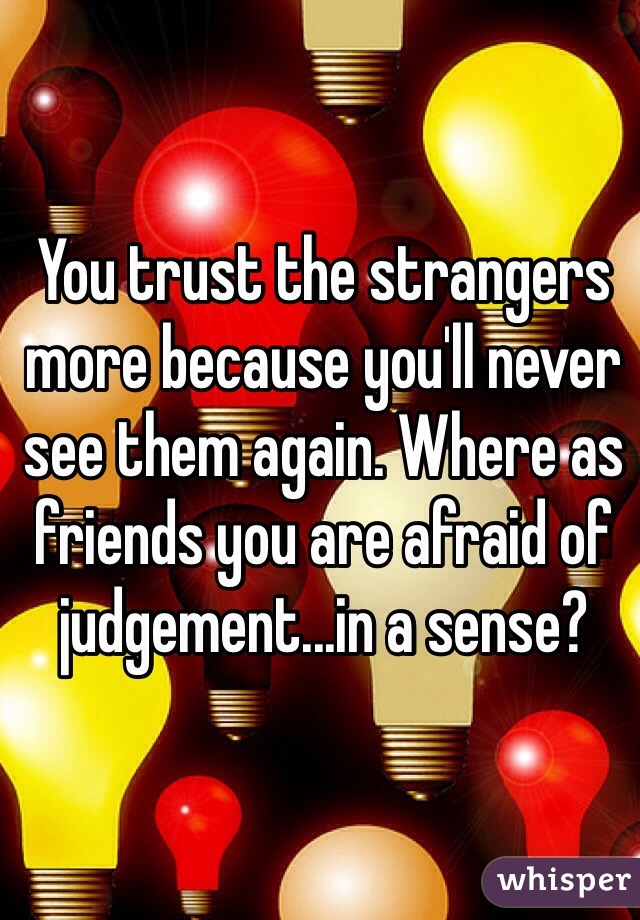 You trust the strangers more because you'll never see them again. Where as friends you are afraid of judgement...in a sense?