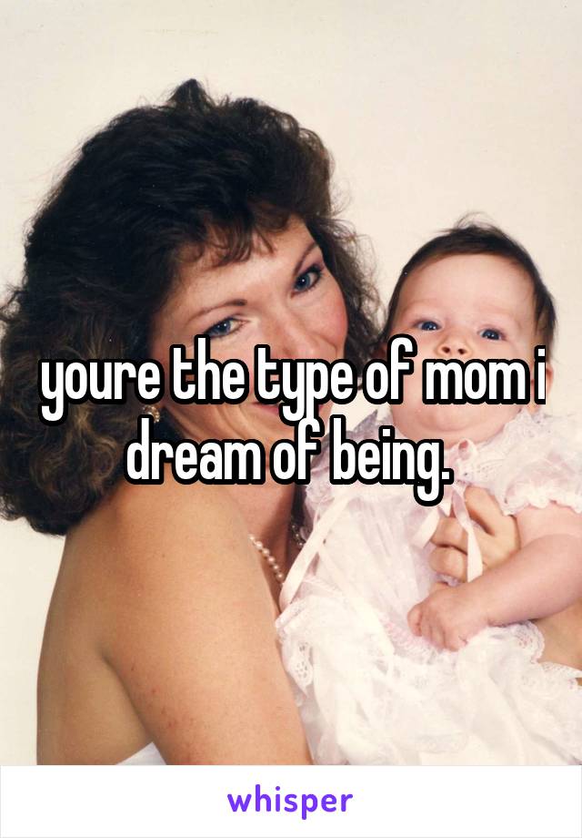 youre the type of mom i dream of being. 