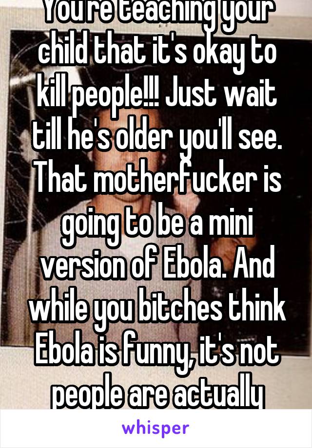 You're teaching your child that it's okay to kill people!!! Just wait till he's older you'll see. That motherfucker is going to be a mini version of Ebola. And while you bitches think Ebola is funny, it's not people are actually dying, wtf??!!