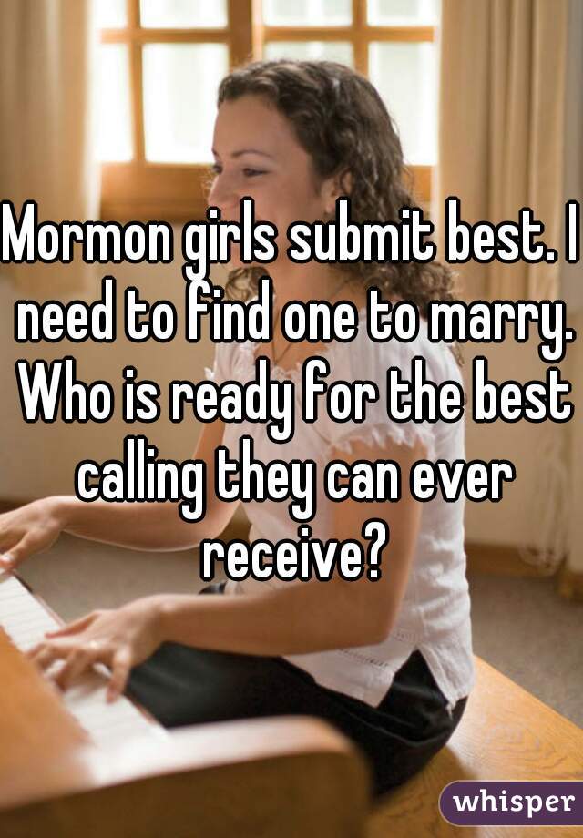 Mormon girls submit best. I need to find one to marry. Who is ready for the best calling they can ever receive?