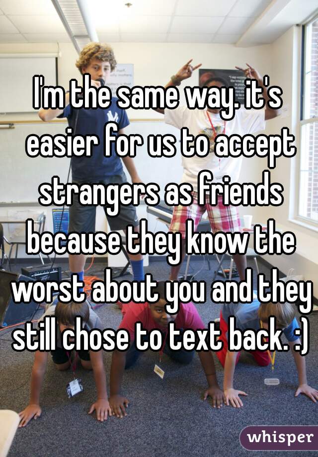 I'm the same way. it's easier for us to accept strangers as friends because they know the worst about you and they still chose to text back. :)