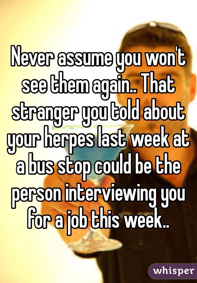 Never assume you won't see them again.. That stranger you told about your herpes last week at a bus stop could be the person interviewing you for a job this week..