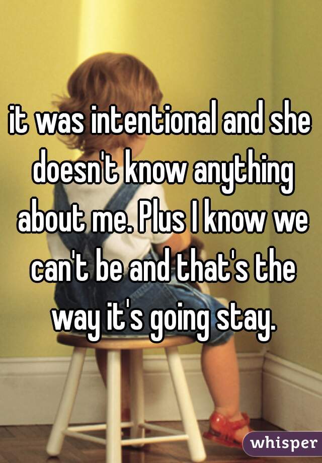 it was intentional and she doesn't know anything about me. Plus I know we can't be and that's the way it's going stay.