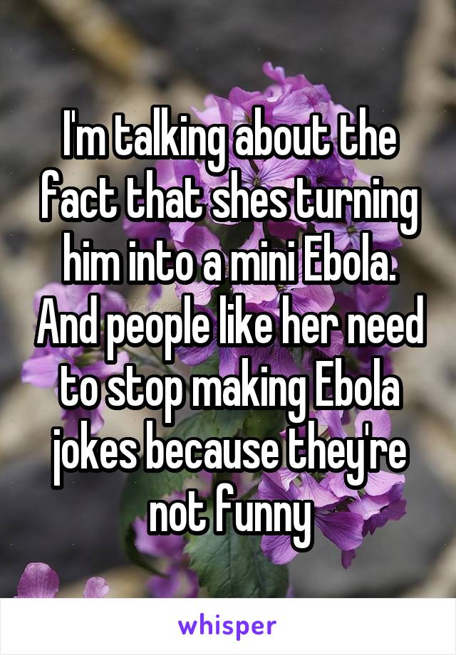 I'm talking about the fact that shes turning him into a mini Ebola. And people like her need to stop making Ebola jokes because they're not funny