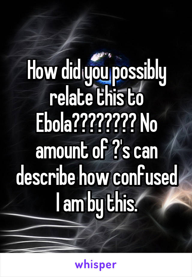 How did you possibly relate this to Ebola???????? No amount of ?'s can describe how confused I am by this.