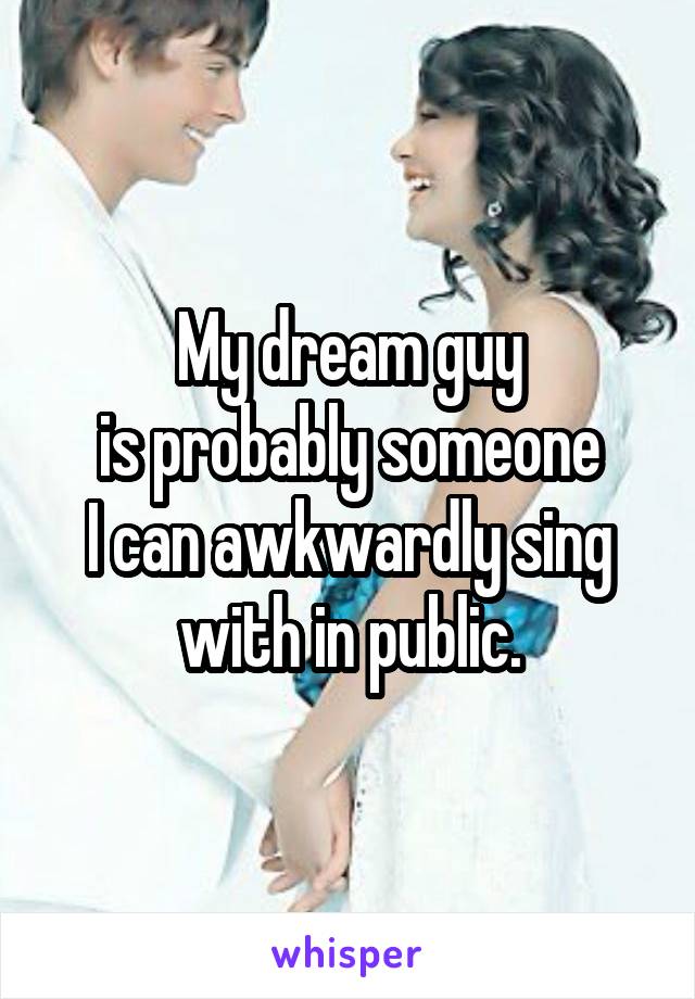 My dream guy
 is probably someone 
I can awkwardly sing with in public.