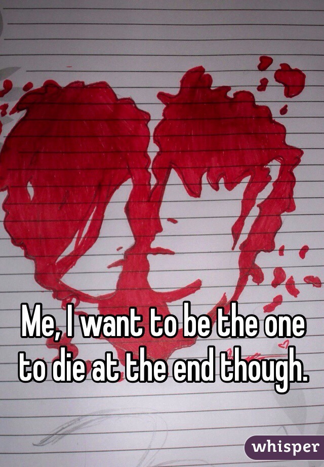 Me, I want to be the one to die at the end though. 