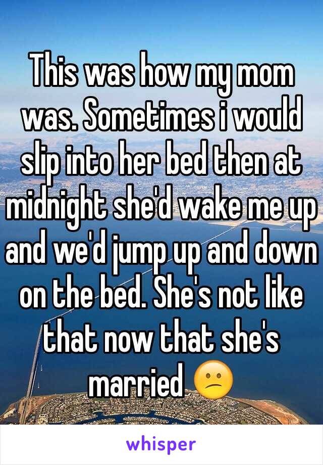 This was how my mom was. Sometimes i would slip into her bed then at midnight she'd wake me up and we'd jump up and down on the bed. She's not like that now that she's married 😕