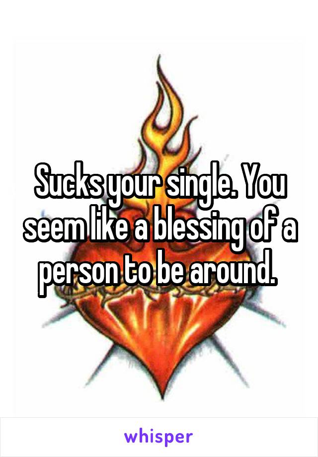 Sucks your single. You seem like a blessing of a person to be around. 