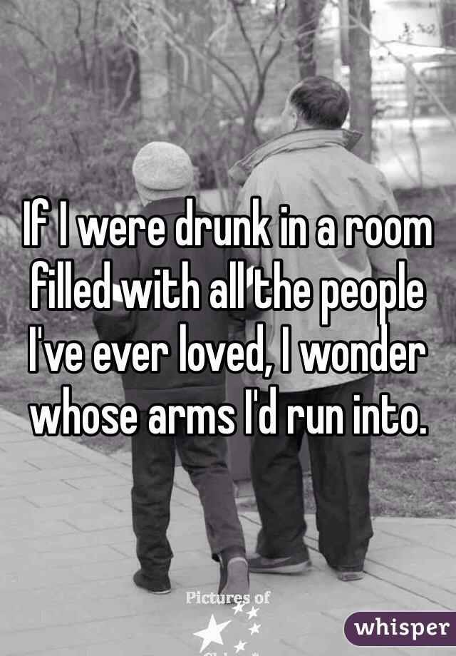If I were drunk in a room filled with all the people I've ever loved, I wonder whose arms I'd run into. 