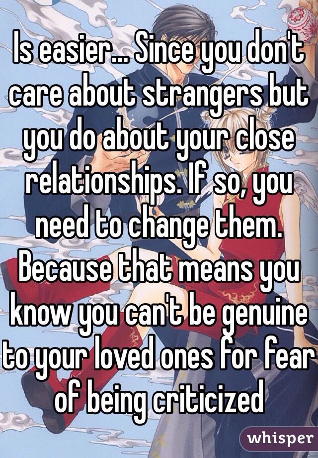 Is easier... Since you don't care about strangers but you do about your close relationships. If so, you need to change them. Because that means you know you can't be genuine to your loved ones for fear of being criticized