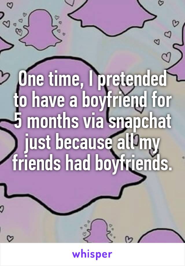 One time, I pretended to have a boyfriend for 5 months via snapchat just because all my friends had boyfriends. 